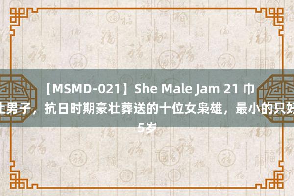 【MSMD-021】She Male Jam 21 巾帼不让男子，抗日时期豪壮葬送的十位女枭雄，最小的只好15岁