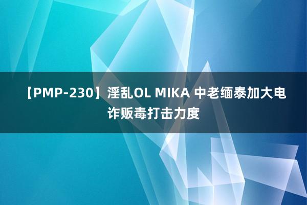 【PMP-230】淫乱OL MIKA 中老缅泰加大电诈贩毒打击力度