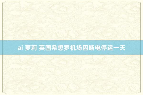 ai 萝莉 英国希想罗机场因断电停运一天