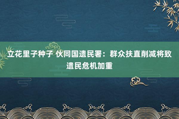 立花里子种子 伙同国遗民署：群众扶直削减将致遗民危机加重