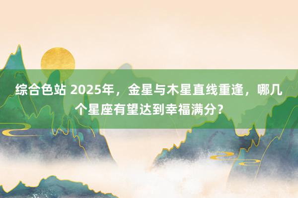 综合色站 2025年，金星与木星直线重逢，哪几个星座有望达到幸福满分？