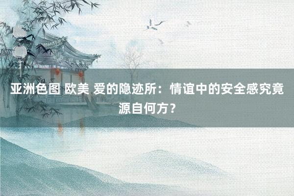 亚洲色图 欧美 爱的隐迹所：情谊中的安全感究竟源自何方？