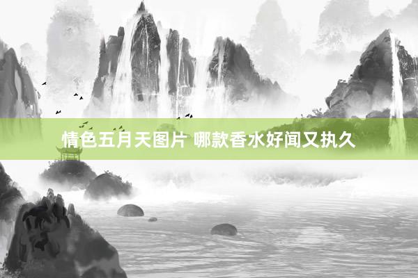 情色五月天图片 哪款香水好闻又执久