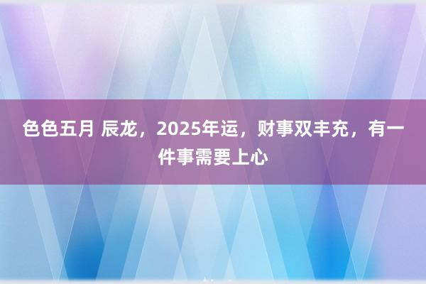 色色五月 辰龙，2025年运，财事双丰充，有一件事需要上心
