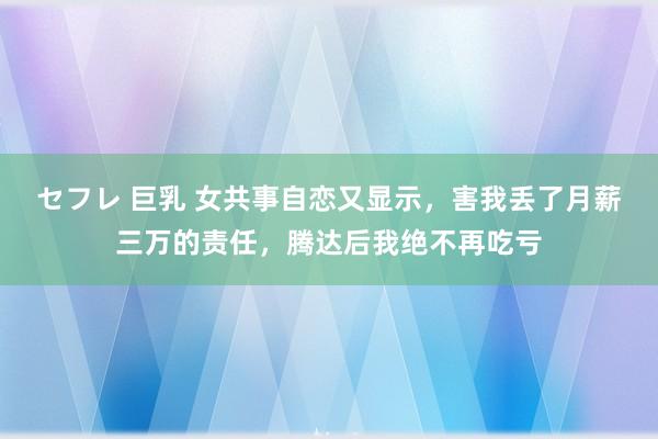 セフレ 巨乳 女共事自恋又显示，害我丢了月薪三万的责任，腾达后我绝不再吃亏