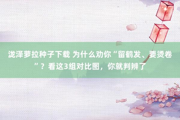 泷泽萝拉种子下载 为什么劝你“留鹤发、要烫卷”？看这3组对比图，你就判辨了