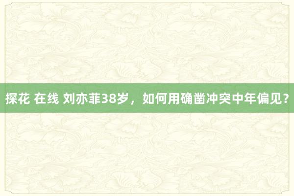 探花 在线 刘亦菲38岁，如何用确凿冲突中年偏见？
