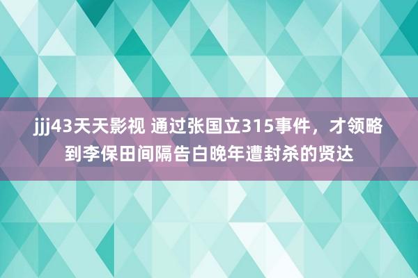 jjj43天天影视 通过张国立315事件，才领略到李保田间隔告白晚年遭封杀的贤达
