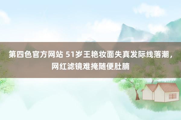 第四色官方网站 51岁王艳妆面失真发际线落潮，网红滤镜难掩随便肚腩