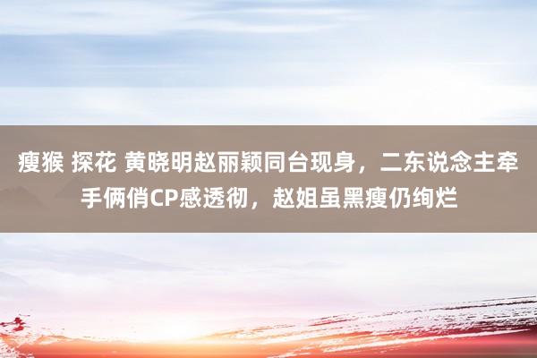 瘦猴 探花 黄晓明赵丽颖同台现身，二东说念主牵手俩俏CP感透彻，赵姐虽黑瘦仍绚烂