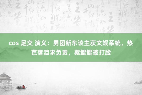 cos 足交 演义：男团新东谈主获文娱系统，热芭落泪求负责，蔡鲲鲲被打脸