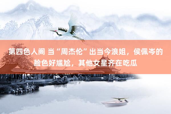 第四色人阁 当“周杰伦”出当今浪姐，侯佩岑的脸色好尴尬，其他女星齐在吃瓜