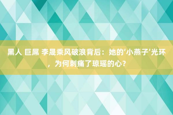 黑人 巨屌 李晟乘风破浪背后：她的‘小燕子’光环，为何刺痛了琼瑶的心？