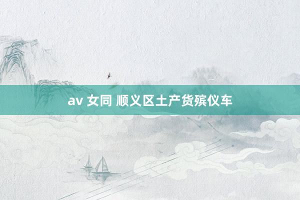av 女同 顺义区土产货殡仪车