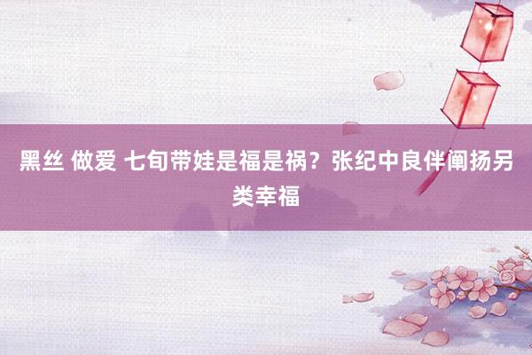 黑丝 做爱 七旬带娃是福是祸？张纪中良伴阐扬另类幸福