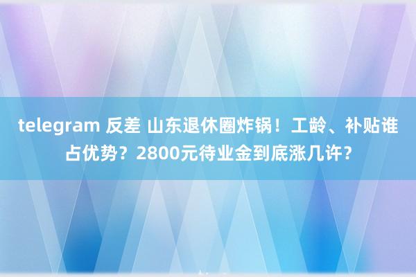 telegram 反差 山东退休圈炸锅！工龄、补贴谁占优势？2800元待业金到底涨几许？