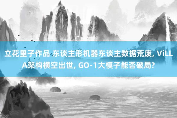 立花里子作品 东谈主形机器东谈主数据荒废, ViLLA架构横空出世, GO-1大模子能否破局?
