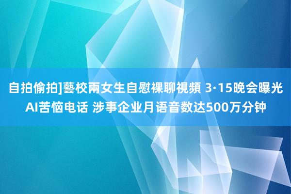 自拍偷拍]藝校兩女生自慰裸聊視頻 3·15晚会曝光AI苦恼电话 涉事企业月语音数达500万分钟