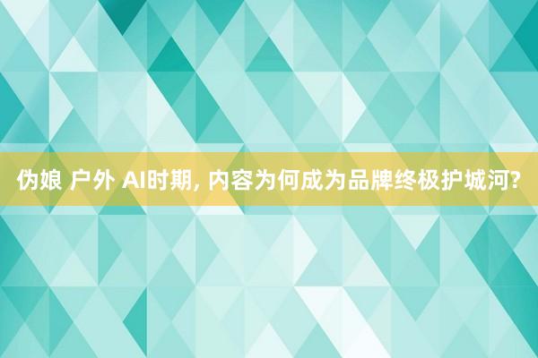 伪娘 户外 AI时期, 内容为何成为品牌终极护城河?