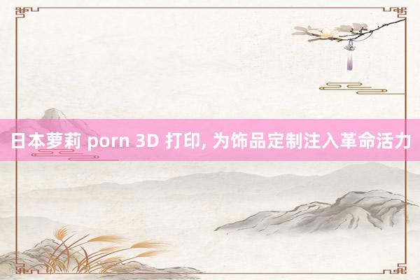日本萝莉 porn 3D 打印, 为饰品定制注入革命活力