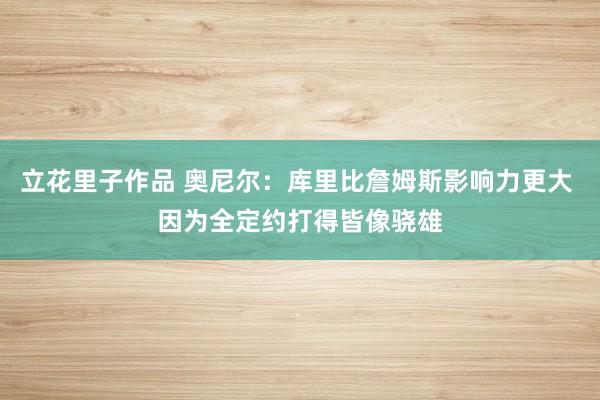 立花里子作品 奥尼尔：库里比詹姆斯影响力更大 因为全定约打得皆像骁雄