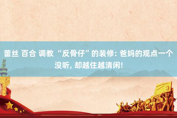 蕾丝 百合 调教 “反骨仔”的装修: 爸妈的观点一个没听, 却越住越清闲!