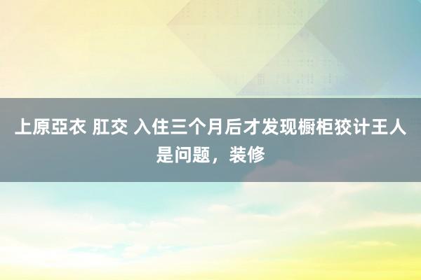 上原亞衣 肛交 入住三个月后才发现橱柜狡计王人是问题，装修