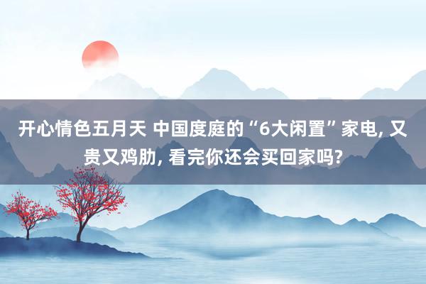 开心情色五月天 中国度庭的“6大闲置”家电, 又贵又鸡肋, 看完你还会买回家吗?