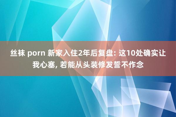 丝袜 porn 新家入住2年后复盘: 这10处确实让我心塞, 若能从头装修发誓不作念