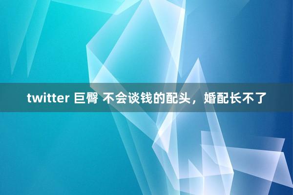 twitter 巨臀 不会谈钱的配头，婚配长不了