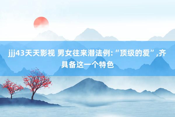 jjj43天天影视 男女往来潜法例:“顶级的爱”,齐具备这一个特色