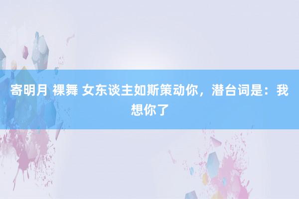 寄明月 裸舞 女东谈主如斯策动你，潜台词是：我想你了