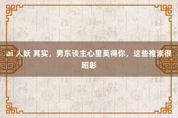 ai 人妖 其实，男东谈主心里莫得你，这些推崇很昭彰