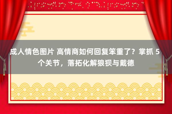 成人情色图片 高情商如何回复笨重了？掌抓 5 个关节，落拓化解狼狈与戴德