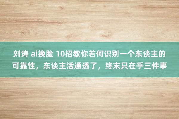刘涛 ai换脸 10招教你若何识别一个东谈主的可靠性，东谈主活通透了，终末只在乎三件事
