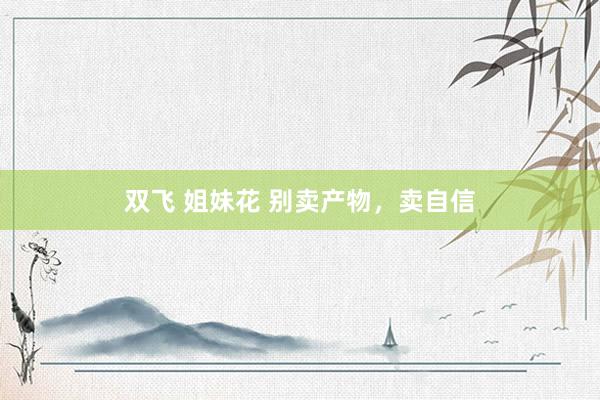 双飞 姐妹花 别卖产物，卖自信